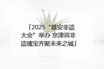 2025“雄安非遗大会”举办 京津冀非遗瑰宝齐聚未来之城