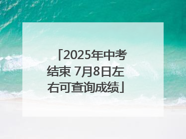 2025年中考结束 7月8日左右可查询成绩