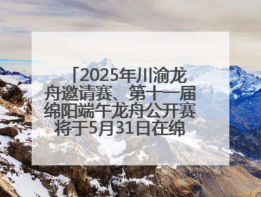 2025年川渝龙舟邀请赛、第十一届绵阳端午龙舟公开赛将于5月31日在绵阳仙海开赛