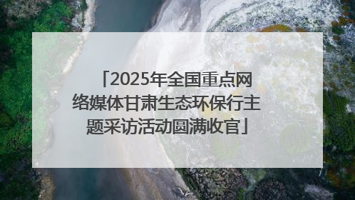 2025年全国重点网络媒体甘肃生态环保行主题采访活动圆满收官
