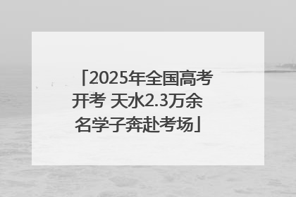 2025年全国高考开考 天水2.3万余名学子奔赴考场