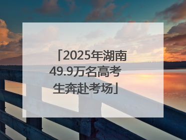 2025年湖南49.9万名高考生奔赴考场