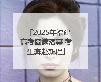 2025年福建高考圆满落幕 考生奔赴新程