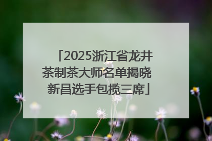 2025浙江省龙井茶制茶大师名单揭晓 新昌选手包揽三席