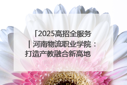 2025高招全服务｜河南物流职业学院：打造产教融合新高地 推动高质量快速发展