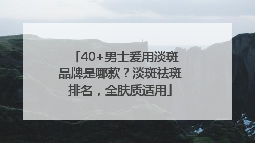 40+男士爱用淡斑品牌是哪款？淡斑祛斑排名，全肤质适用