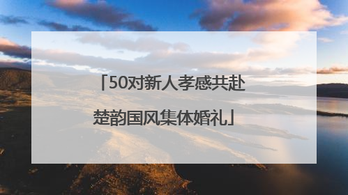 50对新人孝感共赴楚韵国风集体婚礼