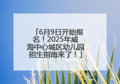 6月9日开始报名！2025年威海中心城区幼儿园招生指南来了！